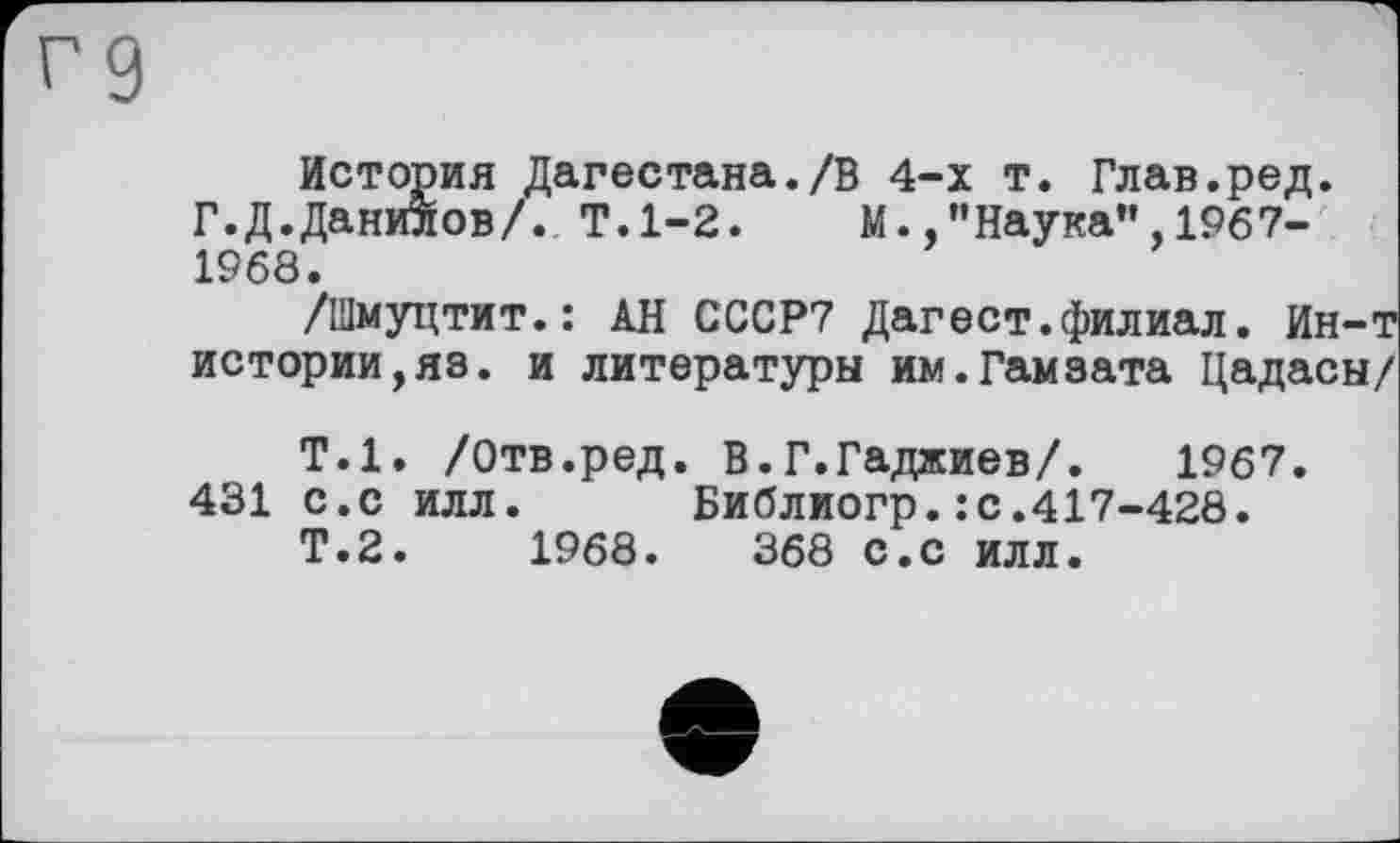 ﻿История Дагестана./В 4-х т. Глав.ред. Г. Д.Данилов/. Т.1-2. М. .’’Наука”, 1967-1968.
/Шмуцтит.: АН СССР7 Дагест.филиал. Ин-т истории,яз. и литературы им.Гамзата Цадасы/
Т.1. /Отв.ред. В.Г.Гаджиев/. 1967. 431 с.с илл. Библиогр.: с.417-428.
Т.2.	1968.	368 с.с илл.